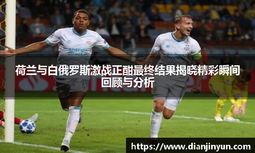 荷兰与白俄罗斯激战正酣最终结果揭晓精彩瞬间回顾与分析
